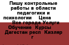 Пишу контрольные работы в области педагогики и психологии. › Цена ­ 300-650 - Все города Услуги » Обучение. Курсы   . Дагестан респ.,Кизляр г.